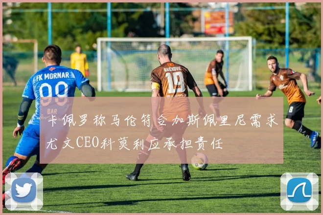 卡佩罗称马伦符合加斯佩里尼需求尤文CEO科莫利应承担责任