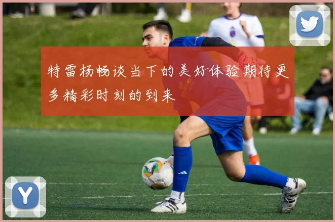 特雷杨畅谈当下的美好体验期待更多精彩时刻的到来