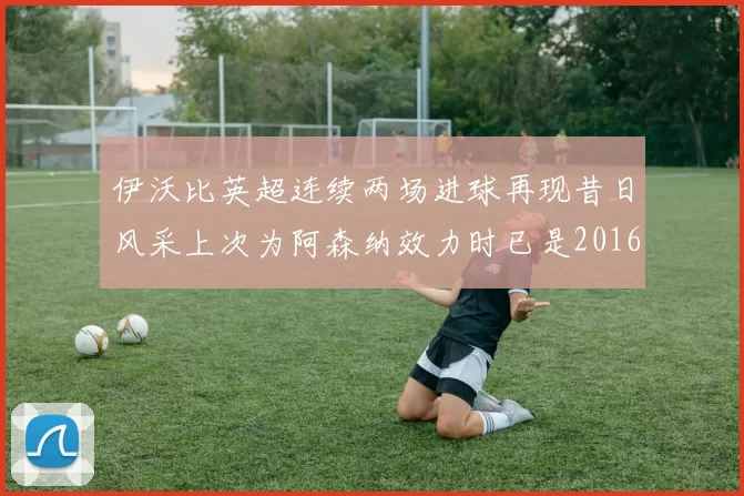 伊沃比英超连续两场进球再现昔日风采上次为阿森纳效力时已是2016年