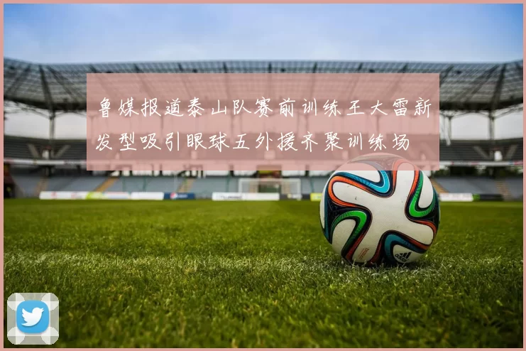 鲁媒报道泰山队赛前训练王大雷新发型吸引眼球五外援齐聚训练场