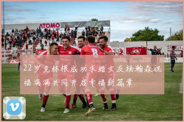 22岁克林根成功求婚女友杨瀚森祝福满满共同开启幸福新篇章