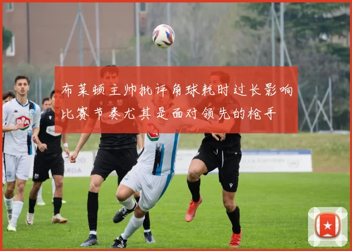 布莱顿主帅批评角球耗时过长影响比赛节奏尤其是面对领先的枪手