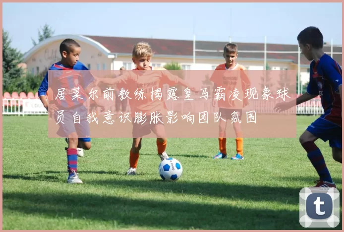 居莱尔前教练揭露皇马霸凌现象球员自我意识膨胀影响团队氛围