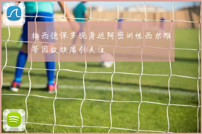 梅西德保罗现身迈阿密训练西尔维蒂因故缺席引关注