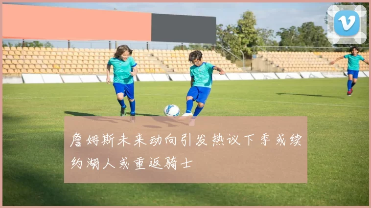 詹姆斯未来动向引发热议下季或续约湖人或重返骑士