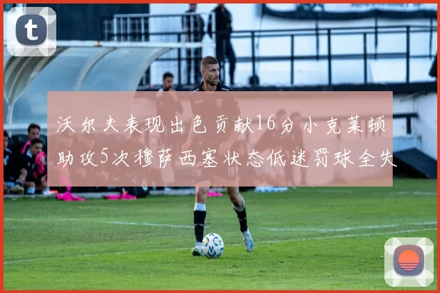 沃尔夫表现出色贡献16分小克莱顿助攻5次穆萨西塞状态低迷罚球全失