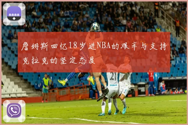 詹姆斯回忆18岁进NBA的艰辛与支持克拉克的坚定态度