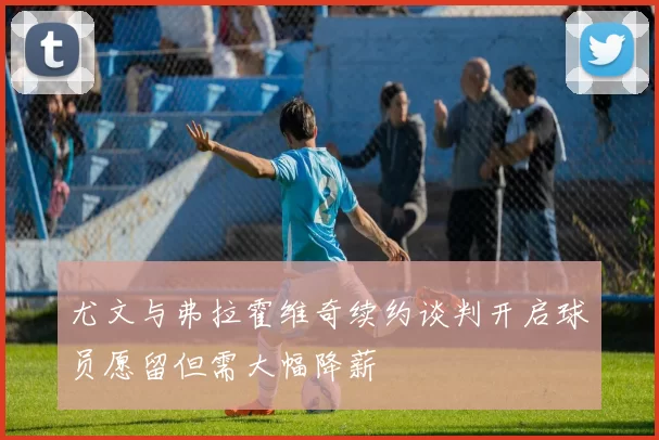 尤文与弗拉霍维奇续约谈判开启球员愿留但需大幅降薪