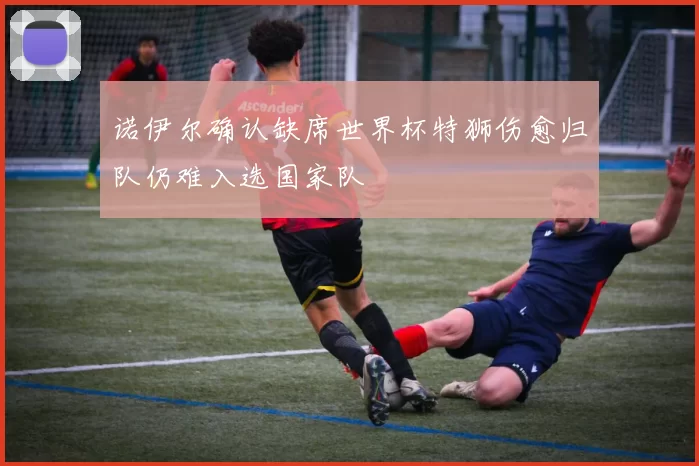 诺伊尔确认缺席世界杯特狮伤愈归队仍难入选国家队