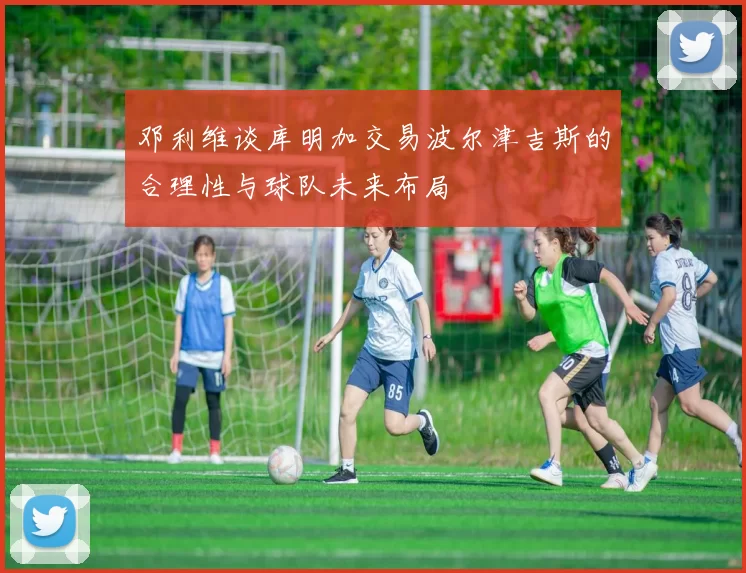 邓利维谈库明加交易波尔津吉斯的合理性与球队未来布局