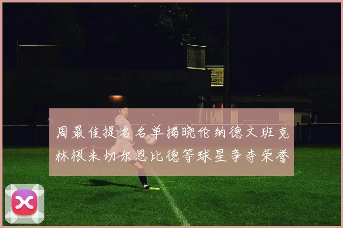 周最佳提名名单揭晓伦纳德文班克林根米切尔恩比德等球星争夺荣誉