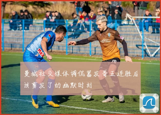 曼城社交媒体调侃蓄发哥五连胜后该剪发了的幽默时刻