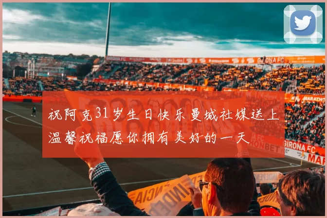 祝阿克31岁生日快乐曼城社媒送上温馨祝福愿你拥有美好的一天