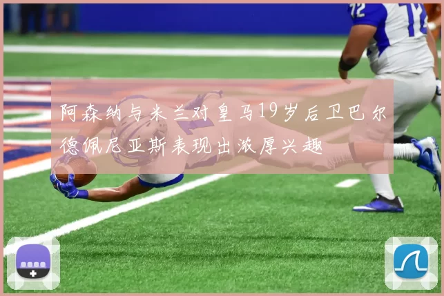 阿森纳与米兰对皇马19岁后卫巴尔德佩尼亚斯表现出浓厚兴趣