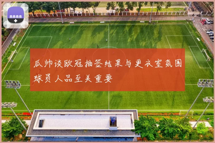 瓜帅谈欧冠抽签结果与更衣室氛围球员人品至关重要