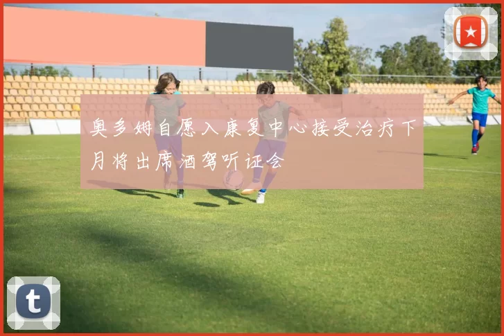 奥多姆自愿入康复中心接受治疗下月将出席酒驾听证会