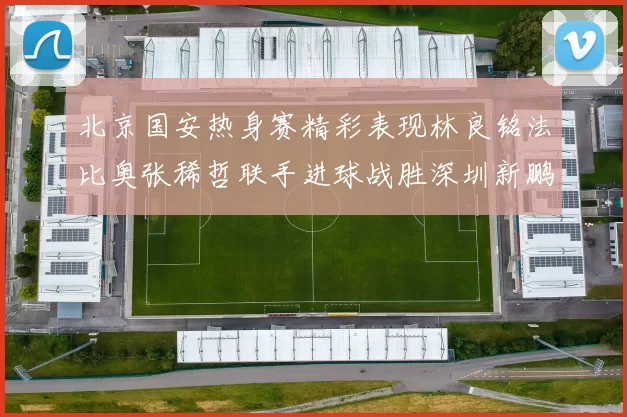 北京国安热身赛精彩表现林良铭法比奥张稀哲联手进球战胜深圳新鹏城