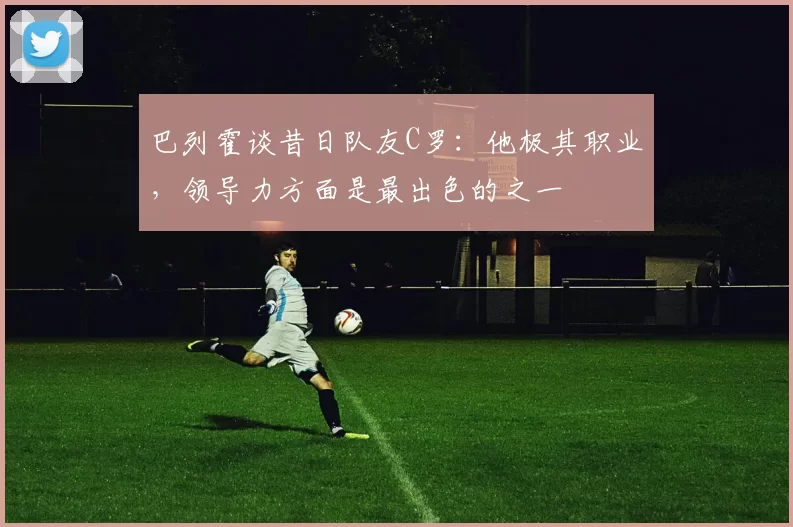 巴列霍谈昔日队友C罗：他极其职业，领导力方面是最出色的之一