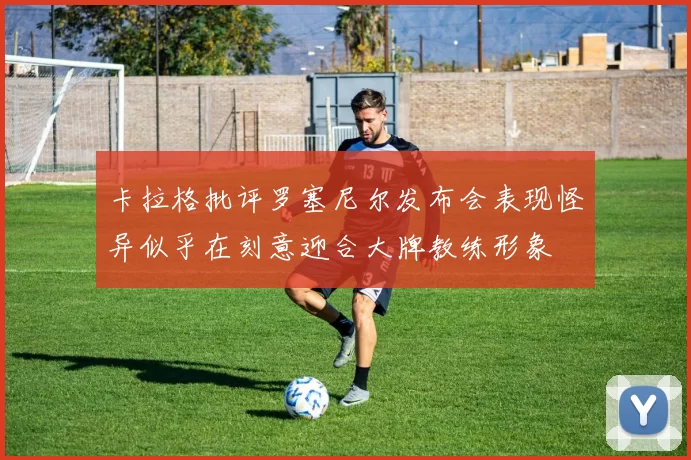 卡拉格批评罗塞尼尔发布会表现怪异似乎在刻意迎合大牌教练形象