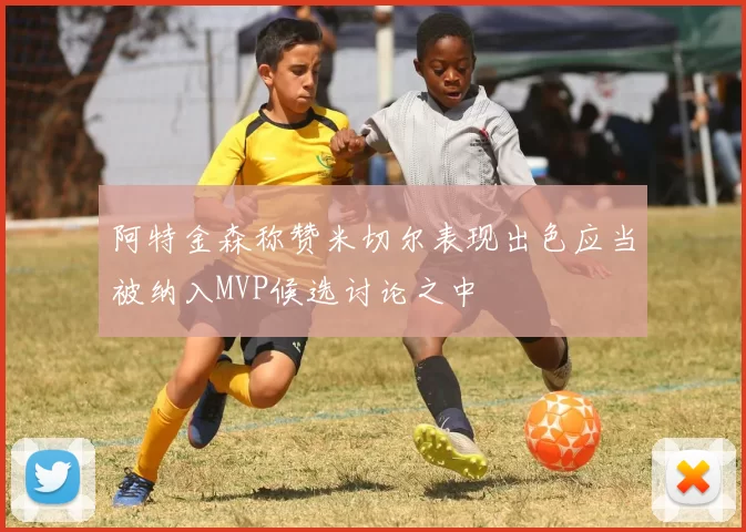 阿特金森称赞米切尔表现出色应当被纳入MVP候选讨论之中
