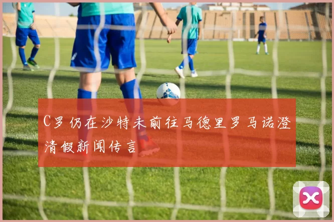 C罗仍在沙特未前往马德里罗马诺澄清假新闻传言