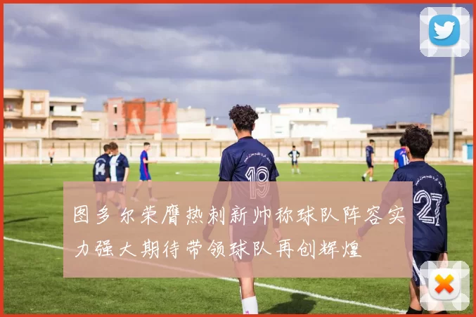 图多尔荣膺热刺新帅称球队阵容实力强大期待带领球队再创辉煌
