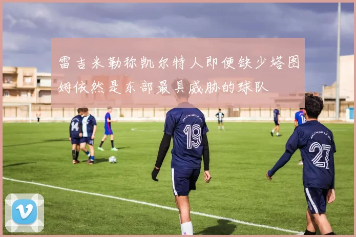雷吉米勒称凯尔特人即便缺少塔图姆依然是东部最具威胁的球队