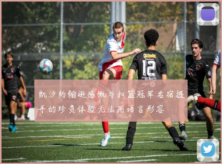 凯沙约翰逊感慨与扣篮冠军名宿握手的珍贵体验无法用语言形容