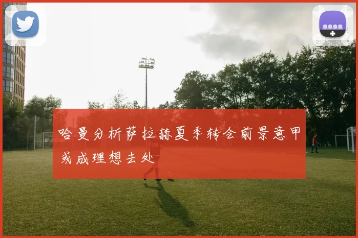 哈曼分析萨拉赫夏季转会前景意甲或成理想去处