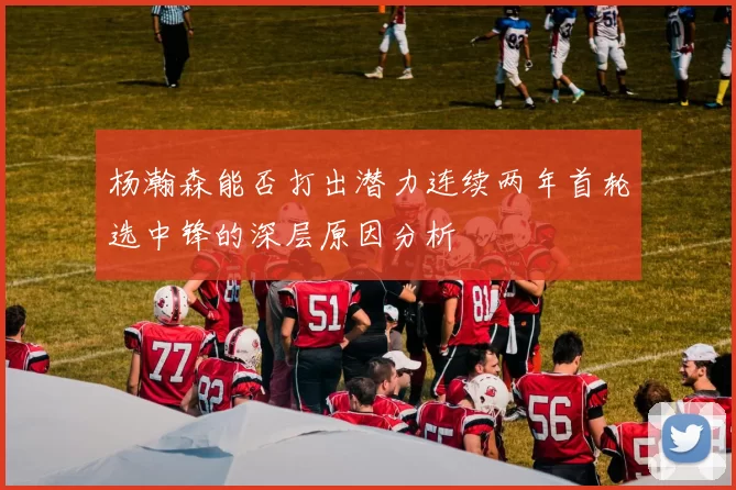 杨瀚森能否打出潜力连续两年首轮选中锋的深层原因分析